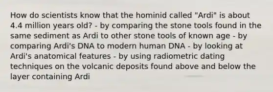 How do scientists know that the hominid called "Ardi" is about 4.4 million years old? - by comparing the stone tools found in the same sediment as Ardi to other stone tools of known age - by comparing Ardi's DNA to modern human DNA - by looking at Ardi's anatomical features - by using radiometric dating techniques on the volcanic deposits found above and below the layer containing Ardi