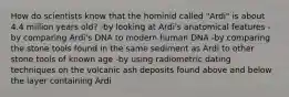 How do scientists know that the hominid called "Ardi" is about 4.4 million years old? -by looking at Ardi's anatomical features -by comparing Ardi's DNA to modern human DNA -by comparing the stone tools found in the same sediment as Ardi to other stone tools of known age -by using radiometric dating techniques on the volcanic ash deposits found above and below the layer containing Ardi