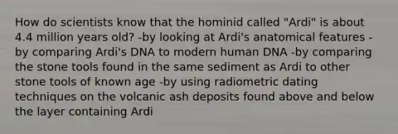 How do scientists know that the hominid called "Ardi" is about 4.4 million years old? -by looking at Ardi's anatomical features -by comparing Ardi's DNA to modern human DNA -by comparing the stone tools found in the same sediment as Ardi to other stone tools of known age -by using radiometric dating techniques on the volcanic ash deposits found above and below the layer containing Ardi