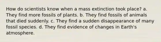 How do scientists know when a mass extinction took place? a. They find more fossils of plants. b. They find fossils of animals that died suddenly. c. They find a sudden disappearance of many fossil species. d. They find evidence of changes in Earth's atmosphere.