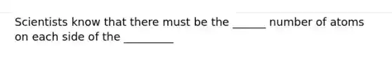 Scientists know that there must be the ______ number of atoms on each side of the _________