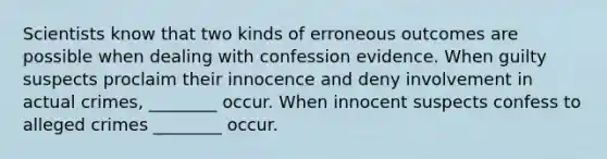 Scientists know that two kinds of erroneous outcomes are possible when dealing with confession evidence. When guilty suspects proclaim their innocence and deny involvement in actual crimes, ________ occur. When innocent suspects confess to alleged crimes ________ occur.