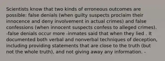 Scientists know that two kinds of erroneous outcomes are possible: false denials (when guilty suspects proclaim their innocence and deny involvement in actual crimes) and false confessions (when innocent suspects confess to alleged crimes). -false denials occur more -inmates said that when they lied . It documented both verbal and nonverbal techniques of deception, including providing statements that are close to the truth (but not the whole truth), and not giving away any information. -