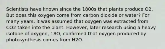 Scientists have known since the 1800s that plants produce O2. But does this oxygen come from carbon dioxide or water? For many years, it was assumed that oxygen was extracted from CO2 taken into the plant. However, later research using a heavy isotope of oxygen, 18O, confirmed that oxygen produced by photosynthesis comes from H2O.