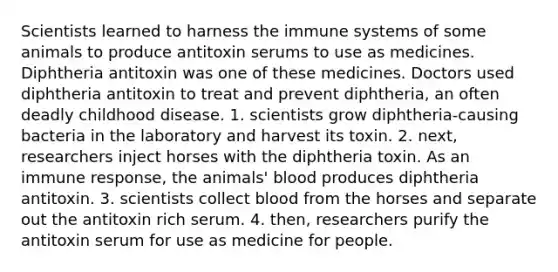 Scientists learned to harness the immune systems of some animals to produce antitoxin serums to use as medicines. Diphtheria antitoxin was one of these medicines. Doctors used diphtheria antitoxin to treat and prevent diphtheria, an often deadly childhood disease. 1. scientists grow diphtheria-causing bacteria in the laboratory and harvest its toxin. 2. next, researchers inject horses with the diphtheria toxin. As an immune response, the animals' blood produces diphtheria antitoxin. 3. scientists collect blood from the horses and separate out the antitoxin rich serum. 4. then, researchers purify the antitoxin serum for use as medicine for people.