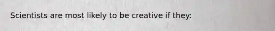 Scientists are most likely to be creative if they: