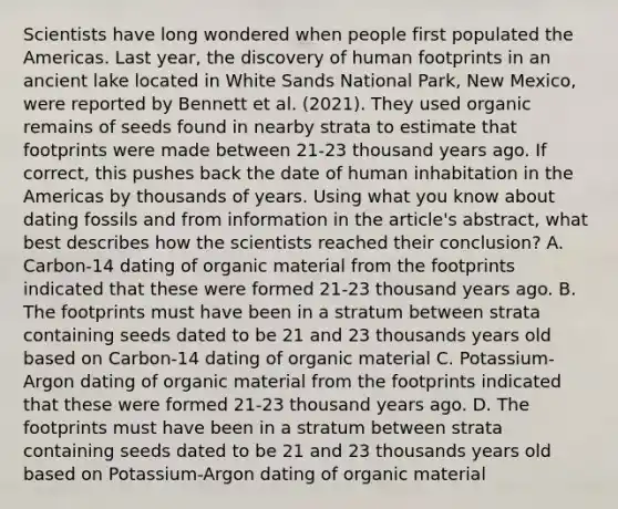 Scientists have long wondered when people first populated the Americas. Last year, the discovery of human footprints in an ancient lake located in White Sands National Park, New Mexico, were reported by Bennett et al. (2021). They used organic remains of seeds found in nearby strata to estimate that footprints were made between 21-23 thousand years ago. If correct, this pushes back the date of human inhabitation in the Americas by thousands of years. Using what you know about dating fossils and from information in the article's abstract, what best describes how the scientists reached their conclusion? A. Carbon-14 dating of organic material from the footprints indicated that these were formed 21-23 thousand years ago. B. The footprints must have been in a stratum between strata containing seeds dated to be 21 and 23 thousands years old based on Carbon-14 dating of organic material C. Potassium-Argon dating of organic material from the footprints indicated that these were formed 21-23 thousand years ago. D. The footprints must have been in a stratum between strata containing seeds dated to be 21 and 23 thousands years old based on Potassium-Argon dating of organic material