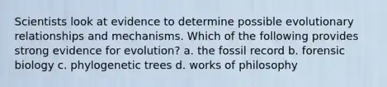 Scientists look at evidence to determine possible evolutionary relationships and mechanisms. Which of the following provides strong evidence for evolution? a. the fossil record b. forensic biology c. phylogenetic trees d. works of philosophy