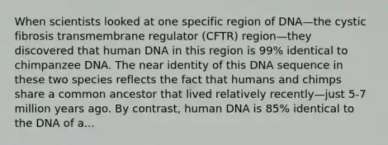 When scientists looked at one specific region of DNA—the cystic fibrosis transmembrane regulator (CFTR) region—they discovered that human DNA in this region is 99% identical to chimpanzee DNA. The near identity of this DNA sequence in these two species reflects the fact that humans and chimps share a common ancestor that lived relatively recently—just 5-7 million years ago. By contrast, human DNA is 85% identical to the DNA of a...