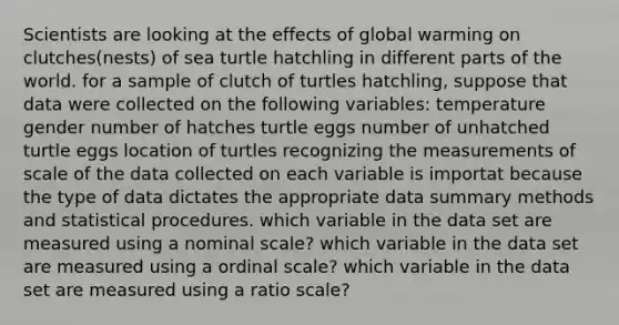 Scientists are looking at the effects of global warming on clutches(nests) of sea turtle hatchling in different parts of the world. for a sample of clutch of turtles hatchling, suppose that data were collected on the following variables: temperature gender number of hatches turtle eggs number of unhatched turtle eggs location of turtles recognizing the measurements of scale of the data collected on each variable is importat because the type of data dictates the appropriate data summary methods and statistical procedures. which variable in the data set are measured using a nominal scale? which variable in the data set are measured using a ordinal scale? which variable in the data set are measured using a ratio scale?