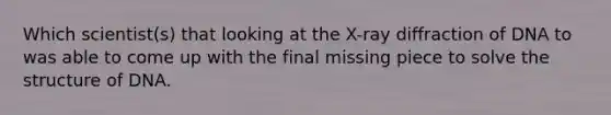 Which scientist(s) that looking at the X-ray diffraction of DNA to was able to come up with the final missing piece to solve the structure of DNA.