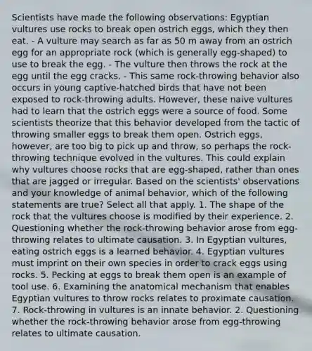 Scientists have made the following observations: Egyptian vultures use rocks to break open ostrich eggs, which they then eat. - A vulture may search as far as 50 m away from an ostrich egg for an appropriate rock (which is generally egg-shaped) to use to break the egg. - The vulture then throws the rock at the egg until the egg cracks. - This same rock-throwing behavior also occurs in young captive-hatched birds that have not been exposed to rock-throwing adults. However, these naive vultures had to learn that the ostrich eggs were a source of food. Some scientists theorize that this behavior developed from the tactic of throwing smaller eggs to break them open. Ostrich eggs, however, are too big to pick up and throw, so perhaps the rock-throwing technique evolved in the vultures. This could explain why vultures choose rocks that are egg-shaped, rather than ones that are jagged or irregular. Based on the scientists' observations and your knowledge of animal behavior, which of the following statements are true? Select all that apply. 1. The shape of the rock that the vultures choose is modified by their experience. 2. Questioning whether the rock-throwing behavior arose from egg-throwing relates to ultimate causation. 3. In Egyptian vultures, eating ostrich eggs is a learned behavior. 4. Egyptian vultures must imprint on their own species in order to crack eggs using rocks. 5. Pecking at eggs to break them open is an example of tool use. 6. Examining the anatomical mechanism that enables Egyptian vultures to throw rocks relates to proximate causation. 7. Rock-throwing in vultures is an innate behavior. 2. Questioning whether the rock-throwing behavior arose from egg-throwing relates to ultimate causation.