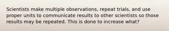 Scientists make multiple observations, repeat trials, and use proper units to communicate results to other scientists so those results may be repeated. This is done to increase what?