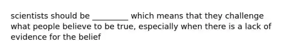 scientists should be _________ which means that they challenge what people believe to be true, especially when there is a lack of evidence for the belief