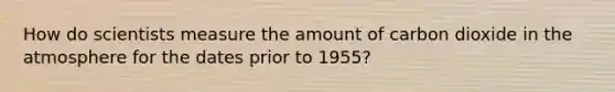 How do scientists measure the amount of carbon dioxide in the atmosphere for the dates prior to 1955?