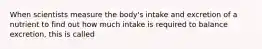 When scientists measure the body's intake and excretion of a nutrient to find out how much intake is required to balance excretion, this is called