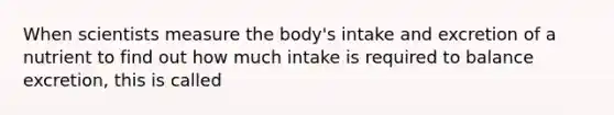 When scientists measure the body's intake and excretion of a nutrient to find out how much intake is required to balance excretion, this is called