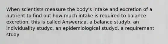 When scientists measure the body's intake and excretion of a nutrient to find out how much intake is required to balance excretion, this is called Answers:a. a balance studyb. an individuality studyc. an epidemiological studyd. a requirement study