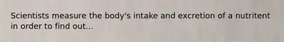 Scientists measure the body's intake and excretion of a nutritent in order to find out...