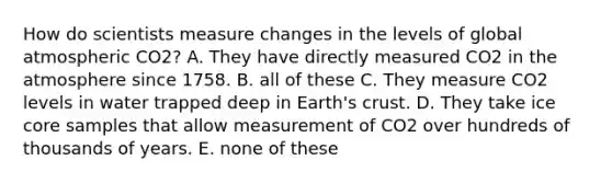 How do scientists measure changes in the levels of global atmospheric CO 2 ? A. They have directly measured CO 2 in the atmosphere since 1758. B. all of these C. They measure CO 2 levels in water trapped deep in Earth's crust. D. They take ice core samples that allow measurement of CO 2 over hundreds of thousands of years. E. none of these