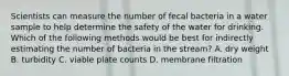 Scientists can measure the number of fecal bacteria in a water sample to help determine the safety of the water for drinking. Which of the following methods would be best for indirectly estimating the number of bacteria in the stream? A. dry weight B. turbidity C. viable plate counts D. membrane filtration