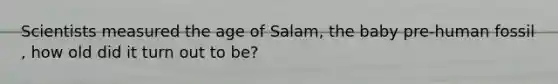 Scientists measured the age of Salam, the baby pre-human fossil , how old did it turn out to be?