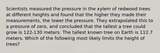 Scientists measured the pressure in the xylem of redwood trees at different heights and found that the higher they made their measurements, the lower the pressure. They extrapolated this to a pressure of zero, and concluded that the tallest a tree could grow is 122-130 meters. The tallest known tree on Earth is 112.7 meters. Which of the following most likely limits the height of trees?