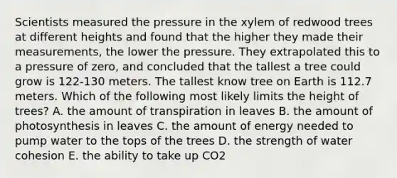 Scientists measured the pressure in the xylem of redwood trees at different heights and found that the higher they made their measurements, the lower the pressure. They extrapolated this to a pressure of zero, and concluded that the tallest a tree could grow is 122-130 meters. The tallest know tree on Earth is 112.7 meters. Which of the following most likely limits the height of trees? A. the amount of transpiration in leaves B. the amount of photosynthesis in leaves C. the amount of energy needed to pump water to the tops of the trees D. the strength of water cohesion E. the ability to take up CO2