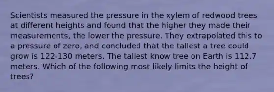 Scientists measured the pressure in the xylem of redwood trees at different heights and found that the higher they made their measurements, the lower the pressure. They extrapolated this to a pressure of zero, and concluded that the tallest a tree could grow is 122-130 meters. The tallest know tree on Earth is 112.7 meters. Which of the following most likely limits the height of trees?