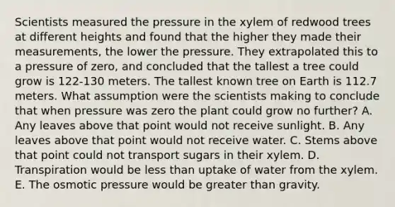 Scientists measured the pressure in the xylem of redwood trees at different heights and found that the higher they made their measurements, the lower the pressure. They extrapolated this to a pressure of zero, and concluded that the tallest a tree could grow is 122-130 meters. The tallest known tree on Earth is 112.7 meters. What assumption were the scientists making to conclude that when pressure was zero the plant could grow no further? A. Any leaves above that point would not receive sunlight. B. Any leaves above that point would not receive water. C. Stems above that point could not transport sugars in their xylem. D. Transpiration would be <a href='https://www.questionai.com/knowledge/k7BtlYpAMX-less-than' class='anchor-knowledge'>less than</a> uptake of water from the xylem. E. The osmotic pressure would be <a href='https://www.questionai.com/knowledge/ktgHnBD4o3-greater-than' class='anchor-knowledge'>greater than</a> gravity.