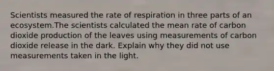 Scientists measured the rate of respiration in three parts of an ecosystem.The scientists calculated the mean rate of carbon dioxide production of the leaves using measurements of carbon dioxide release in the dark. Explain why they did not use measurements taken in the light.