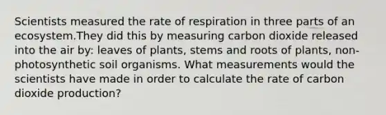 Scientists measured the rate of respiration in three parts of an ecosystem.They did this by measuring carbon dioxide released into the air by: leaves of plants, stems and roots of plants, non-photosynthetic soil organisms. What measurements would the scientists have made in order to calculate the rate of carbon dioxide production?