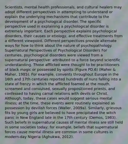 Scientists, mental health professionals, and cultural healers may adopt different perspectives in attempting to understand or explain the underlying mechanisms that contribute to the development of a psychological disorder. The specific perspective used in explaining a psychological disorder is extremely important. Each perspective explains psychological disorders, their causes or etiology, and effective treatments from a different viewpoint. Different perspectives provide alternate ways for how to think about the nature of psychopathology. Supernatural Perspectives of Psychological Disorders For centuries, psychological disorders were viewed from a supernatural perspective: attributed to a force beyond scientific understanding. Those afflicted were thought to be practitioners of black magic or possessed by spirits (Figure PD.6) (Maher & Maher, 1985). For example, convents throughout Europe in the 16th and 17th centuries reported hundreds of nuns falling into a state of frenzy in which the afflicted foamed at the mouth, screamed and convulsed, sexually propositioned priests, and confessed to having carnal relations with devils or Christ. Although, today, these cases would suggest serious mental illness; at the time, these events were routinely explained as possession by devilish forces (Waller, 2009a). Similarly, grievous fits by young girls are believed to have precipitated the witch panic in New England late in the 17th century (Demos, 1983). Such beliefs in supernatural causes of mental illness are still held in some societies today; for example, beliefs that supernatural forces cause mental illness are common in some cultures in modern-day Nigeria (Aghukwa, 2012).