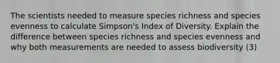 The scientists needed to measure species richness and species evenness to calculate Simpson's Index of Diversity. Explain the difference between species richness and species evenness and why both measurements are needed to assess biodiversity (3)