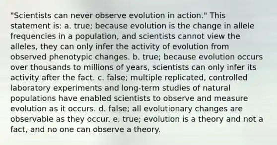 "Scientists can never observe evolution in action." This statement is: a. true; because evolution is the change in allele frequencies in a population, and scientists cannot view the alleles, they can only infer the activity of evolution from observed phenotypic changes. b. true; because evolution occurs over thousands to millions of years, scientists can only infer its activity after the fact. c. false; multiple replicated, controlled laboratory experiments and long-term studies of natural populations have enabled scientists to observe and measure evolution as it occurs. d. false; all evolutionary changes are observable as they occur. e. true; evolution is a theory and not a fact, and no one can observe a theory.