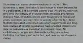 "Scientists can never observe evolution in action". This statement is: true. Evolution is the change in allele frequencies in a population, and scientists cannot view the alleles; they can only infer the activity of evolution from observed phenotypic changes. true. Evolution occurs over thousands to millions of years; scientists can only infer its activity after the fact. false. Multiple replicated, controlled laboratory experiments and long-term studies of natural populations have enabled scientists to observe and measure evolution as it occurs. false. All evolutionary changes are observable as they occur. true. Evolution is a theory and not a fact, and no one can observe a theory.