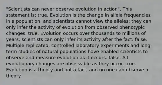 "Scientists can never observe evolution in action". This statement is: true. Evolution is the change in allele frequencies in a population, and scientists cannot view the alleles; they can only infer the activity of evolution from observed phenotypic changes. true. Evolution occurs over thousands to millions of years; scientists can only infer its activity after the fact. false. Multiple replicated, controlled laboratory experiments and long-term studies of natural populations have enabled scientists to observe and measure evolution as it occurs. false. All evolutionary changes are observable as they occur. true. Evolution is a theory and not a fact, and no one can observe a theory.