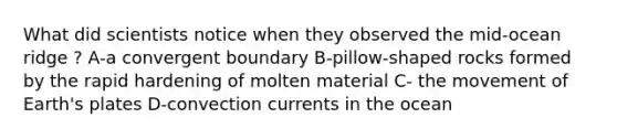 What did scientists notice when they observed the mid-ocean ridge ? A-a convergent boundary B-pillow-shaped rocks formed by the rapid hardening of molten material C- the movement of Earth's plates D-convection currents in the ocean