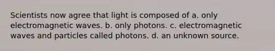 Scientists now agree that light is composed of a. only electromagnetic waves. b. only photons. c. electromagnetic waves and particles called photons. d. an unknown source.