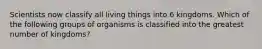 Scientists now classify all living things into 6 kingdoms. Which of the following groups of organisms is classified into the greatest number of kingdoms?