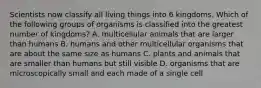 Scientists now classify all living things into 6 kingdoms. Which of the following groups of organisms is classified into the greatest number of kingdoms? A. multicellular animals that are larger than humans B. humans and other multicellular organisms that are about the same size as humans C. plants and animals that are smaller than humans but still visible D. organisms that are microscopically small and each made of a single cell