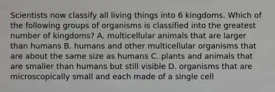 Scientists now classify all living things into 6 kingdoms. Which of the following groups of organisms is classified into the greatest number of kingdoms? A. multicellular animals that are larger than humans B. humans and other multicellular organisms that are about the same size as humans C. plants and animals that are smaller than humans but still visible D. organisms that are microscopically small and each made of a single cell