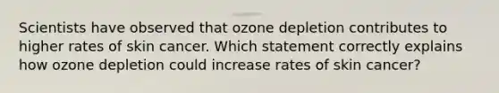 Scientists have observed that ozone depletion contributes to higher rates of skin cancer. Which statement correctly explains how ozone depletion could increase rates of skin cancer?