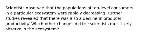 Scientists observed that the populations of top-level consumers in a particular ecosystem were rapidly decreasing. Further studies revealed that there was also a decline in producer productivity. Which other changes did the scientists most likely observe in the ecosystem?