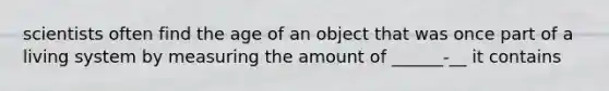 scientists often find the age of an object that was once part of a living system by measuring the amount of ______-__ it contains