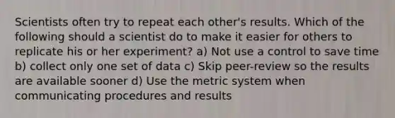 Scientists often try to repeat each other's results. Which of the following should a scientist do to make it easier for others to replicate his or her experiment? a) Not use a control to save time b) collect only one set of data c) Skip peer-review so the results are available sooner d) Use the metric system when communicating procedures and results