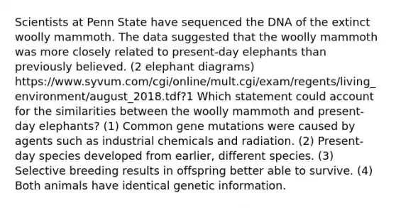 Scientists at Penn State have sequenced the DNA of the extinct woolly mammoth. The data suggested that the woolly mammoth was more closely related to present-day elephants than previously believed. (2 elephant diagrams) https://www.syvum.com/cgi/online/mult.cgi/exam/regents/living_environment/august_2018.tdf?1 Which statement could account for the similarities between the woolly mammoth and present-day elephants? (1) Common gene mutations were caused by agents such as industrial chemicals and radiation. (2) Present-day species developed from earlier, different species. (3) Selective breeding results in offspring better able to survive. (4) Both animals have identical genetic information.