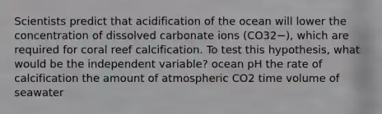 Scientists predict that acidification of the ocean will lower the concentration of dissolved carbonate ions (CO32−), which are required for coral reef calcification. To test this hypothesis, what would be the independent variable? ocean pH the rate of calcification the amount of atmospheric CO2 time volume of seawater