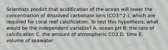 Scientists predict that acidification of the ocean will lower the concentration of dissolved carbonate ions (CO3^2-), which are required for coral reef calcification. To test this hypothesis, what would be the independent variable? A. ocean pH B. the rate of calcification C. the amount of atmospheric CO2 D. time E. volume of seawater