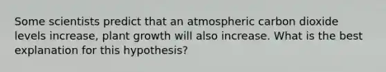 Some scientists predict that an atmospheric carbon dioxide levels increase, plant growth will also increase. What is the best explanation for this hypothesis?